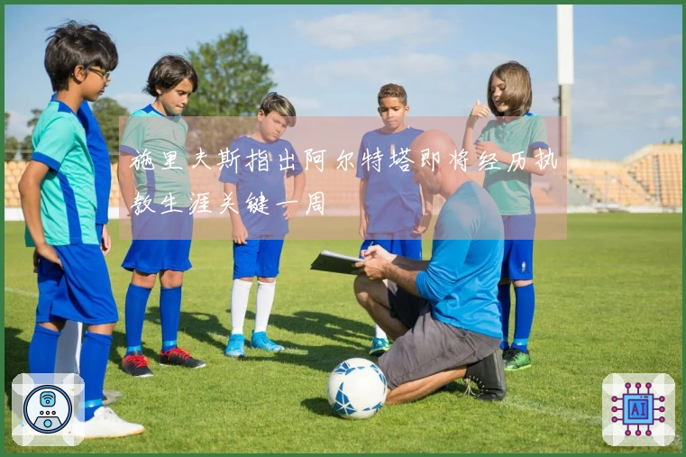 施里夫斯指出阿尔特塔即将经历执教生涯关键一周