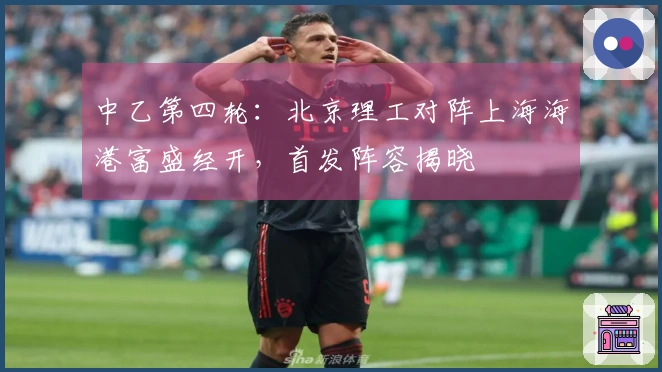 中乙第四轮：北京理工对阵上海海港富盛经开，首发阵容揭晓