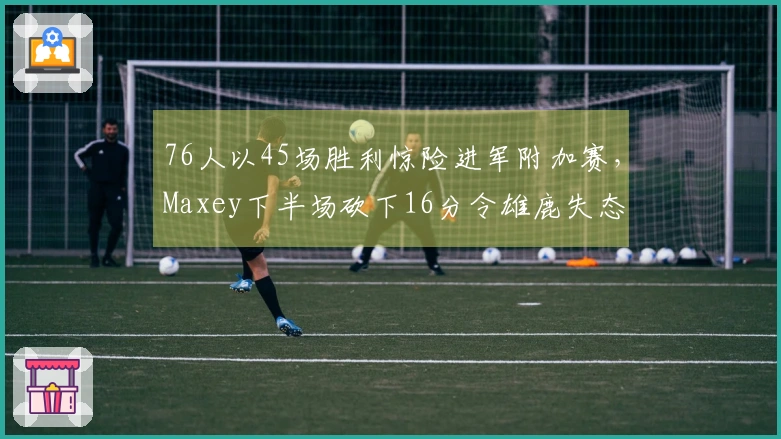 76人以45场胜利惊险进军附加赛，Maxey下半场砍下16分令雄鹿失态