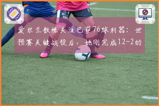爱尔兰教练关注巴萨76球利器：世预赛关键战役后，她刚完成12-2的表现