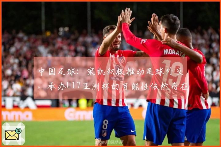 中国足球：宋凯积极推动足球外交，承办U17亚洲杯的可能性依然存在