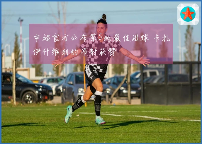 中超官方公布第5轮最佳进球 卡扎伊什维利的吊射获赞
