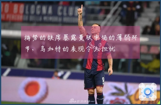 梅努的缺席暴露曼联中场的薄弱环节，乌加特的表现令人担忧