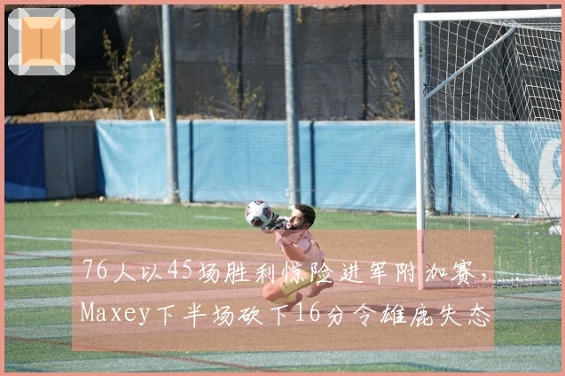 76人以45场胜利惊险进军附加赛，Maxey下半场砍下16分令雄鹿失态