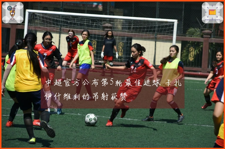 中超官方公布第5轮最佳进球 卡扎伊什维利的吊射获赞