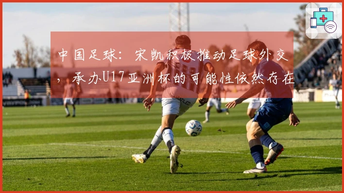 中国足球：宋凯积极推动足球外交，承办U17亚洲杯的可能性依然存在