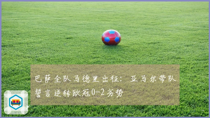 巴萨全队马德里出征：亚马尔带队誓言逆转欧冠0-2劣势