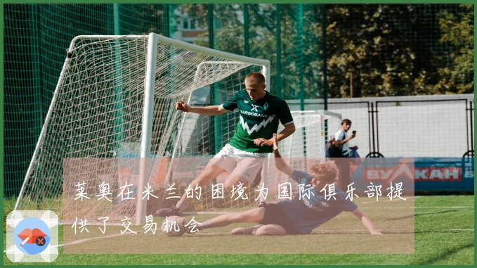 莱奥在米兰的困境为国际俱乐部提供了交易机会